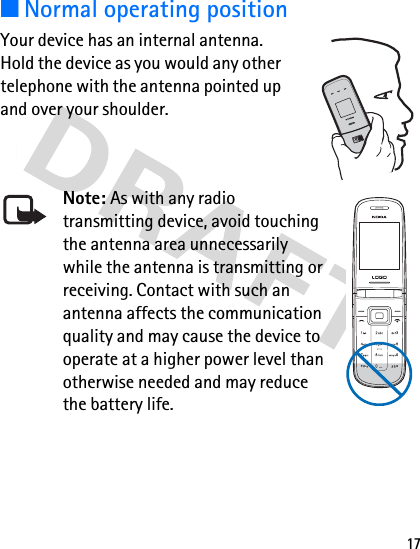 17■Normal operating positionYour device has an internal antenna. Hold the device as you would any other telephone with the antenna pointed up and over your shoulder.Note: As with any radio transmitting device, avoid touching the antenna area unnecessarily while the antenna is transmitting or receiving. Contact with such an antenna affects the communication quality and may cause the device to operate at a higher power level than otherwise needed and may reduce the battery life.