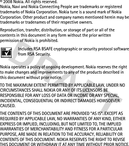 © 2008 Nokia. All rights reserved.Nokia, Navi and Nokia Connecting People are trademarks or registered trademarks of Nokia Corporation. Nokia tune is a sound mark of Nokia Corporation. Other product and company names mentioned herein may be trademarks or tradenames of their respective owners.Reproduction, transfer, distribution, or storage of part or all of the contents in this document in any form without the prior written permission of Nokia is prohibited.Includes RSA BSAFE cryptographic or security protocol software from RSA Security.Nokia operates a policy of ongoing development. Nokia reserves the right to make changes and improvements to any of the products described in this document without prior notice.TO THE MAXIMUM EXTENT PERMITTED BY APPLICABLE LAW, UNDER NO CIRCUMSTANCES SHALL NOKIA OR ANY OF ITS LICENSORS BE RESPONSIBLE FOR ANY LOSS OF DATA OR INCOME OR ANY SPECIAL, INCIDENTAL, CONSEQUENTIAL OR INDIRECT DAMAGES HOWSOEVER CAUSED.THE CONTENTS OF THIS DOCUMENT ARE PROVIDED “AS IS”. EXCEPT AS REQUIRED BY APPLICABLE LAW, NO WARRANTIES OF ANY KIND, EITHER EXPRESS OR IMPLIED, INCLUDING, BUT NOT LIMITED TO, THE IMPLIED WARRANTIES OF MERCHANTABILITY AND FITNESS FOR A PARTICULAR PURPOSE, ARE MADE IN RELATION TO THE ACCURACY, RELIABILITY OR CONTENTS OF THIS DOCUMENT. NOKIA RESERVES THE RIGHT TO REVISE THIS DOCUMENT OR WITHDRAW IT AT ANY TIME WITHOUT PRIOR NOTICE.