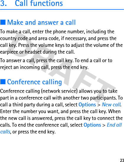 233. Call functions■Make and answer a callTo make a call, enter the phone number, including the country code and area code, if necessary, and press the call key. Press the volume keys to adjust the volume of the earpiece or headset during the call.To answer a call, press the call key. To end a call or to reject an incoming call, press the end key.■Conference callingConference calling (network service) allows you to take part in a conference call with another two participants. To call a third party during a call, select Options &gt; New call. Enter the number you want, and press the call key. When the new call is answered, press the call key to connect the calls. To end the conference call, select Options &gt; End all calls, or press the end key.