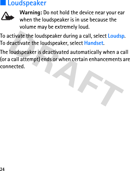 24■LoudspeakerWarning: Do not hold the device near your ear when the loudspeaker is in use because the volume may be extremely loud.To activate the loudspeaker during a call, select Loudsp. To deactivate the loudspeaker, select Handset. The loudspeaker is deactivated automatically when a call (or a call attempt) ends or when certain enhancements are connected.