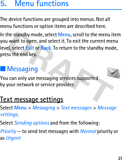 275. Menu functionsThe device functions are grouped into menus. Not all menu functions or option items are described here.In the standby mode, select Menu, scroll to the menu item you want to open, and select it. To exit the current menu level, select Exit or Back. To return to the standby mode, press the end key.■MessagingYou can only use messaging services supported by your network or service provider.Text message settingsSelect Menu &gt; Messaging &gt; Text messages &gt; Message settings.Select Sending options and from the following:Priority — to send text messages with Normal priority or as Urgent