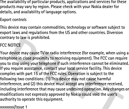 The availability of particular products, applications and services for these products may vary by region. Please check with your Nokia dealer for details, and availability of language options.Export controlsThis device may contain commodities, technology or software subject to export laws and regulations from the US and other countries. Diversion contrary to law is prohibited.FCC NOTICEYour device may cause TV or radio interference (for example, when using a telephone in close proximity to receiving equipment). The FCC can require you to stop using your telephone if such interference cannot be eliminated. If you require assistance, contact your local service facility. This device complies with part 15 of the FCC rules. Operation is subject to the following two conditions: (1) This device may not cause harmful interference, and (2) this device must accept any interference received, including interference that may cause undesired operation. Any changes or modifications not expressly approved by Nokia could void the user&apos;s authority to operate this equipment.xxxxxxx/Issue 1