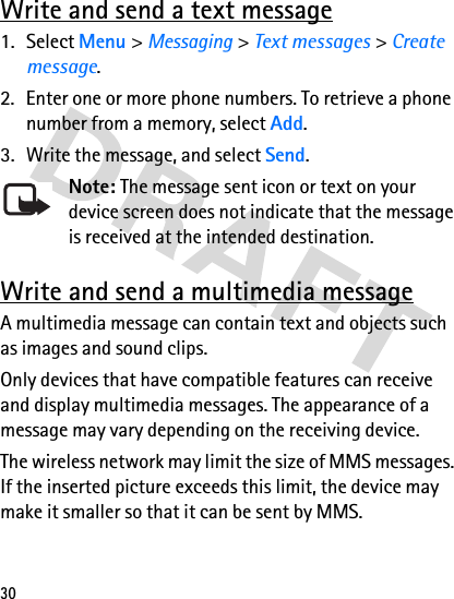 30Write and send a text message1. Select Menu &gt; Messaging &gt; Text messages &gt; Create message.2. Enter one or more phone numbers. To retrieve a phone number from a memory, select Add.3. Write the message, and select Send.Note: The message sent icon or text on your device screen does not indicate that the message is received at the intended destination.Write and send a multimedia messageA multimedia message can contain text and objects such as images and sound clips. Only devices that have compatible features can receive and display multimedia messages. The appearance of a message may vary depending on the receiving device.The wireless network may limit the size of MMS messages. If the inserted picture exceeds this limit, the device may make it smaller so that it can be sent by MMS.