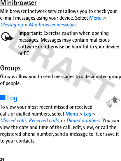 34MinibrowserMinibrowser (network service) allows you to check your e-mail messages using your device. Select Menu &gt; Messaging &gt;Minibrowser messages.Important: Exercise caution when opening messages. Messages may contain malicious software or otherwise be harmful to your device or PC.GroupsGroups allow you to send messages to a designated group of people.■LogTo view your most recent missed or received calls or dialled numbers, select Menu &gt; Log &gt; Missed calls, Received calls, or Dialed numbers. You can view the date and time of the call, edit, view, or call the registered phone number, send a message to it, or save it to your contacts.