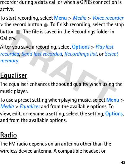 43recorder during a data call or when a GPRS connection is active.To start recording, select Menu &gt; Media &gt; Voice recorder &gt; the record button  . To finish recording, select the stop button  . The file is saved in the Recordings folder in Gallery.After you save a recording, select Options &gt; Play last recorded, Send last recorded, Recordings list, or Select memory.EqualiserThe equaliser enhances the sound quality when using the music player.To use a preset setting when playing music, select Menu &gt; Media &gt; Equalizer and from the available options. To view, edit, or rename a setting, select the setting, Options, and from the available options.RadioThe FM radio depends on an antenna other than the wireless device antenna. A compatible headset or 