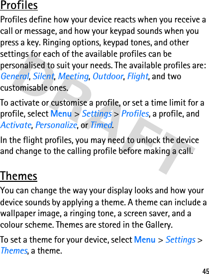 45ProfilesProfiles define how your device reacts when you receive a call or message, and how your keypad sounds when you press a key. Ringing options, keypad tones, and other settings for each of the available profiles can be personalised to suit your needs. The available profiles are: General, Silent, Meeting, Outdoor, Flight, and two customisable ones.To activate or customise a profile, or set a time limit for a profile, select Menu &gt; Settings &gt; Profiles, a profile, and Activate, Personalize, or Timed.In the flight profiles, you may need to unlock the device and change to the calling profile before making a call.ThemesYou can change the way your display looks and how your device sounds by applying a theme. A theme can include a wallpaper image, a ringing tone, a screen saver, and a colour scheme. Themes are stored in the Gallery.To set a theme for your device, select Menu &gt; Settings &gt; Themes, a theme.