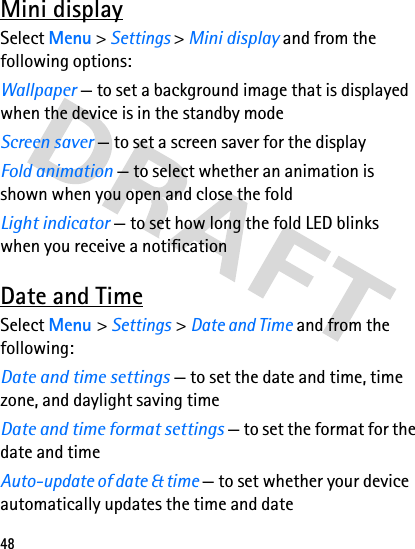 48Mini displaySelect Menu &gt; Settings &gt; Mini display and from the following options:Wallpaper — to set a background image that is displayed when the device is in the standby modeScreen saver — to set a screen saver for the displayFold animation — to select whether an animation is shown when you open and close the foldLight indicator — to set how long the fold LED blinks when you receive a notificationDate and TimeSelect Menu &gt; Settings &gt; Date and Time and from the following:Date and time settings — to set the date and time, time zone, and daylight saving timeDate and time format settings — to set the format for the date and timeAuto-update of date &amp; time — to set whether your device automatically updates the time and date