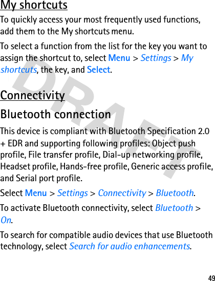 49My shortcutsTo quickly access your most frequently used functions, add them to the My shortcuts menu.To select a function from the list for the key you want to assign the shortcut to, select Menu &gt; Settings &gt; My shortcuts, the key, and Select.ConnectivityBluetooth connectionThis device is compliant with Bluetooth Specification 2.0 + EDR and supporting following profiles: Object push profile, File transfer profile, Dial-up networking profile, Headset profile, Hands-free profile, Generic access profile, and Serial port profile. Select Menu &gt; Settings &gt; Connectivity &gt; Bluetooth.To activate Bluetooth connectivity, select Bluetooth &gt; On.To search for compatible audio devices that use Bluetooth technology, select Search for audio enhancements.