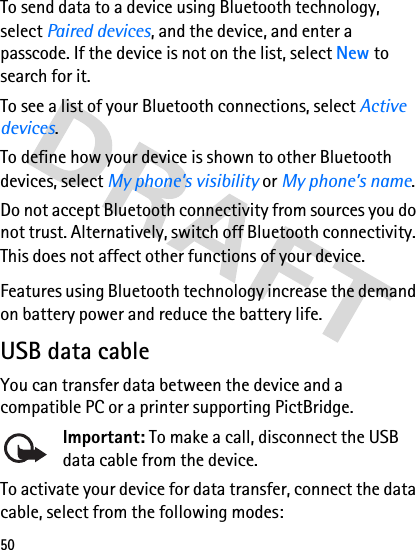 50To send data to a device using Bluetooth technology, select Paired devices, and the device, and enter a passcode. If the device is not on the list, select New to search for it.To see a list of your Bluetooth connections, select Active devices.To define how your device is shown to other Bluetooth devices, select My phone’s visibility or My phone’s name.Do not accept Bluetooth connectivity from sources you do not trust. Alternatively, switch off Bluetooth connectivity. This does not affect other functions of your device.Features using Bluetooth technology increase the demand on battery power and reduce the battery life. USB data cableYou can transfer data between the device and a compatible PC or a printer supporting PictBridge. Important: To make a call, disconnect the USB data cable from the device.To activate your device for data transfer, connect the data cable, select from the following modes: