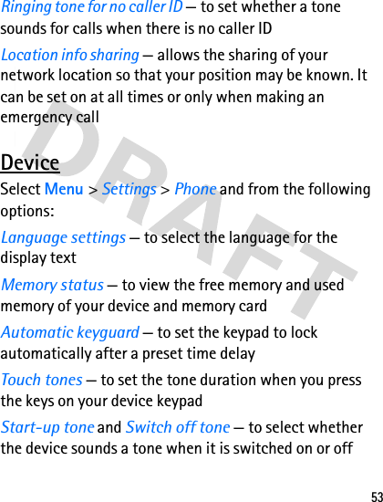 53Ringing tone for no caller ID — to set whether a tone sounds for calls when there is no caller IDLocation info sharing — allows the sharing of your network location so that your position may be known. It can be set on at all times or only when making an emergency callDeviceSelect Menu &gt; Settings &gt; Phone and from the following options:Language settings — to select the language for the display textMemory status — to view the free memory and used memory of your device and memory cardAutomatic keyguard — to set the keypad to lock automatically after a preset time delayTouch tones — to set the tone duration when you press the keys on your device keypadStart-up tone and Switch off tone — to select whether the device sounds a tone when it is switched on or off