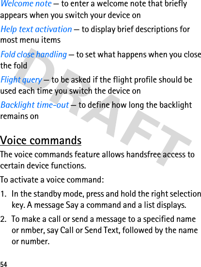 54Welcome note — to enter a welcome note that briefly appears when you switch your device onHelp text activation — to display brief descriptions for most menu itemsFold close handling — to set what happens when you close the foldFlight query — to be asked if the flight profile should be used each time you switch the device onBacklight time-out — to define how long the backlight remains onVoice commandsThe voice commands feature allows handsfree access to certain device functions.To activate a voice command:1. In the standby mode, press and hold the right selection key. A message Say a command and a list displays.2. To make a call or send a message to a specified name or nmber, say Call or Send Text, followed by the name or number.
