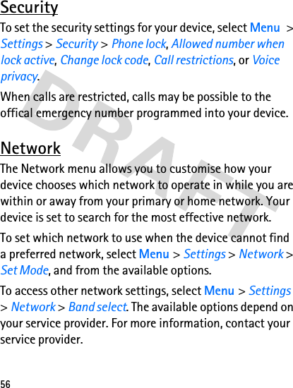 56SecurityTo set the security settings for your device, select Menu &gt; Settings &gt; Security &gt; Phone lock, Allowed number when lock active, Change lock code, Call restrictions, or Voice privacy.When calls are restricted, calls may be possible to the offical emergency number programmed into your device.NetworkThe Network menu allows you to customise how your device chooses which network to operate in while you are within or away from your primary or home network. Your device is set to search for the most effective network.To set which network to use when the device cannot find a preferred network, select Menu &gt; Settings &gt; Network &gt; Set Mode, and from the available options.To access other network settings, select Menu &gt; Settings &gt; Network &gt; Band select. The available options depend on your service provider. For more information, contact your service provider.