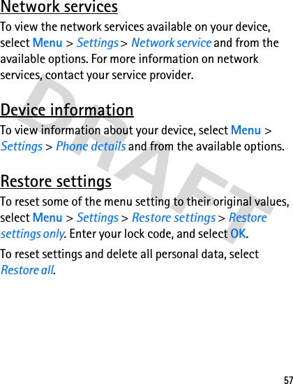57Network servicesTo view the network services available on your device, select Menu &gt; Settings &gt; Network service and from the available options. For more information on network services, contact your service provider.Device informationTo view information about your device, select Menu &gt; Settings &gt; Phone details and from the available options.Restore settingsTo reset some of the menu setting to their original values, select Menu &gt; Settings &gt; Restore settings &gt; Restore settings only. Enter your lock code, and select OK.To reset settings and delete all personal data, select Restore all.