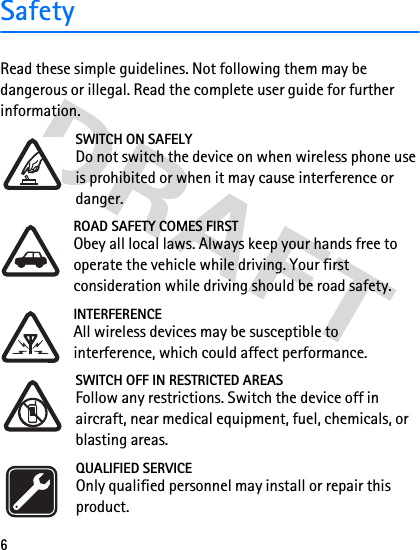 6SafetyRead these simple guidelines. Not following them may be dangerous or illegal. Read the complete user guide for further information.SWITCH ON SAFELYDo not switch the device on when wireless phone use is prohibited or when it may cause interference or danger.ROAD SAFETY COMES FIRSTObey all local laws. Always keep your hands free to operate the vehicle while driving. Your first consideration while driving should be road safety.INTERFERENCEAll wireless devices may be susceptible to interference, which could affect performance.SWITCH OFF IN RESTRICTED AREASFollow any restrictions. Switch the device off in aircraft, near medical equipment, fuel, chemicals, or blasting areas.QUALIFIED SERVICEOnly qualified personnel may install or repair this product.