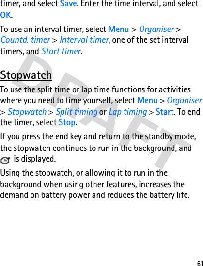 61timer, and select Save. Enter the time interval, and select OK. To use an interval timer, select Menu &gt; Organiser &gt; Countd. timer &gt; Interval timer, one of the set interval timers, and Start timer.StopwatchTo use the split time or lap time functions for activities where you need to time yourself, select Menu &gt; Organiser &gt; Stopwatch &gt; Split timing or Lap timing &gt; Start. To end the timer, select Stop.If you press the end key and return to the standby mode, the stopwatch continues to run in the background, and  is displayed. Using the stopwatch, or allowing it to run in the background when using other features, increases the demand on battery power and reduces the battery life.