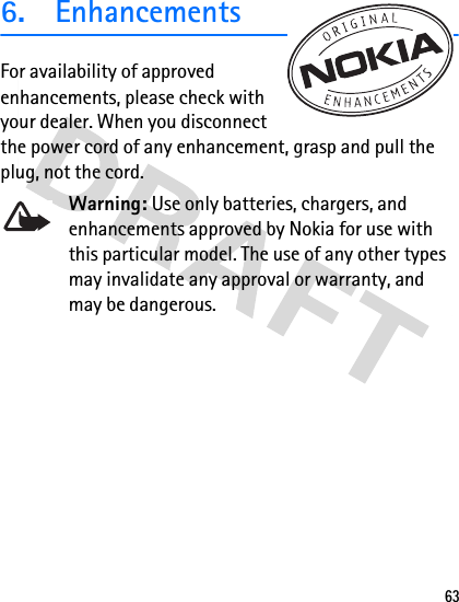 636. EnhancementsFor availability of approved enhancements, please check with your dealer. When you disconnect the power cord of any enhancement, grasp and pull the plug, not the cord.Warning: Use only batteries, chargers, and enhancements approved by Nokia for use with this particular model. The use of any other types may invalidate any approval or warranty, and may be dangerous.