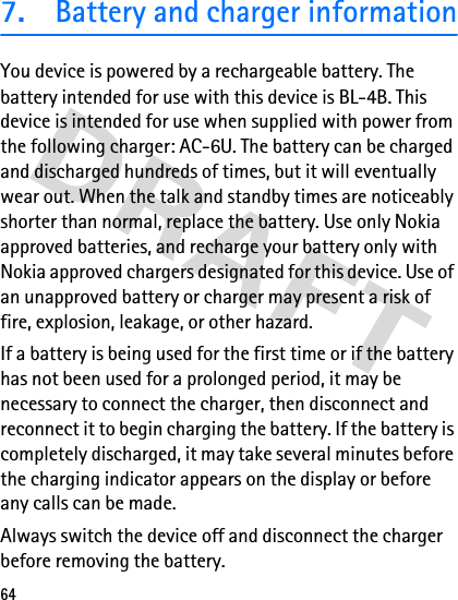 647.Battery and charger informationYou device is powered by a rechargeable battery. The battery intended for use with this device is BL-4B. This device is intended for use when supplied with power from the following charger: AC-6U. The battery can be charged and discharged hundreds of times, but it will eventually wear out. When the talk and standby times are noticeably shorter than normal, replace the battery. Use only Nokia approved batteries, and recharge your battery only with Nokia approved chargers designated for this device. Use of an unapproved battery or charger may present a risk of fire, explosion, leakage, or other hazard.If a battery is being used for the first time or if the battery has not been used for a prolonged period, it may be necessary to connect the charger, then disconnect and reconnect it to begin charging the battery. If the battery is completely discharged, it may take several minutes before the charging indicator appears on the display or before any calls can be made.Always switch the device off and disconnect the charger before removing the battery.