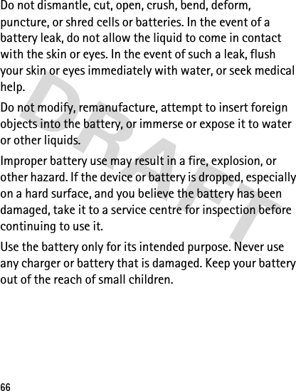 66Do not dismantle, cut, open, crush, bend, deform, puncture, or shred cells or batteries. In the event of a battery leak, do not allow the liquid to come in contact with the skin or eyes. In the event of such a leak, flush your skin or eyes immediately with water, or seek medical help.Do not modify, remanufacture, attempt to insert foreign objects into the battery, or immerse or expose it to water or other liquids.Improper battery use may result in a fire, explosion, or other hazard. If the device or battery is dropped, especially on a hard surface, and you believe the battery has been damaged, take it to a service centre for inspection before continuing to use it.Use the battery only for its intended purpose. Never use any charger or battery that is damaged. Keep your battery out of the reach of small children.