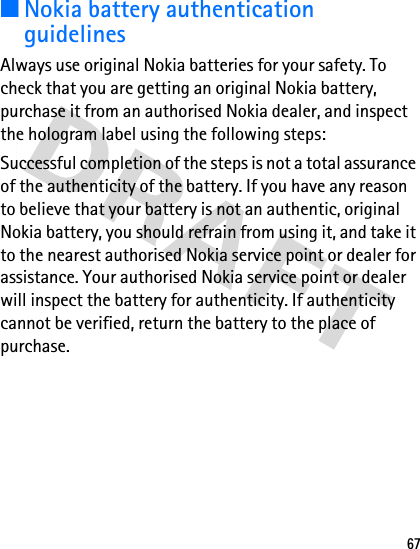 67■Nokia battery authentication guidelinesAlways use original Nokia batteries for your safety. To check that you are getting an original Nokia battery, purchase it from an authorised Nokia dealer, and inspect the hologram label using the following steps:Successful completion of the steps is not a total assurance of the authenticity of the battery. If you have any reason to believe that your battery is not an authentic, original Nokia battery, you should refrain from using it, and take it to the nearest authorised Nokia service point or dealer for assistance. Your authorised Nokia service point or dealer will inspect the battery for authenticity. If authenticity cannot be verified, return the battery to the place of purchase.