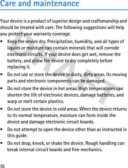 70Care and maintenanceYour device is a product of superior design and craftsmanship and should be treated with care. The following suggestions will help you protect your warranty coverage.• Keep the device dry. Precipitation, humidity, and all types of liquids or moisture can contain minerals that will corrode electronic circuits. If your device does get wet, remove the battery, and allow the device to dry completely before replacing it.• Do not use or store the device in dusty, dirty areas. Its moving parts and electronic components can be damaged.• Do not store the device in hot areas. High temperatures can shorten the life of electronic devices, damage batteries, and warp or melt certain plastics.• Do not store the device in cold areas. When the device returns to its normal temperature, moisture can form inside the device and damage electronic circuit boards.• Do not attempt to open the device other than as instructed in this guide.• Do not drop, knock, or shake the device. Rough handling can break internal circuit boards and fine mechanics.