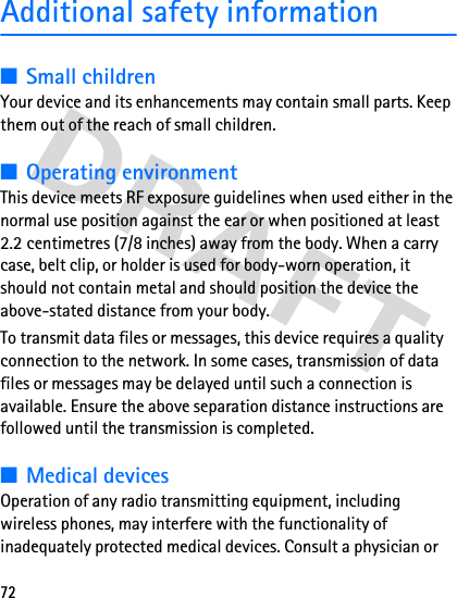 72Additional safety information■Small childrenYour device and its enhancements may contain small parts. Keep them out of the reach of small children.■Operating environmentThis device meets RF exposure guidelines when used either in the normal use position against the ear or when positioned at least 2.2 centimetres (7/8 inches) away from the body. When a carry case, belt clip, or holder is used for body-worn operation, it should not contain metal and should position the device the above-stated distance from your body.To transmit data files or messages, this device requires a quality connection to the network. In some cases, transmission of data files or messages may be delayed until such a connection is available. Ensure the above separation distance instructions are followed until the transmission is completed.■Medical devicesOperation of any radio transmitting equipment, including wireless phones, may interfere with the functionality of inadequately protected medical devices. Consult a physician or 