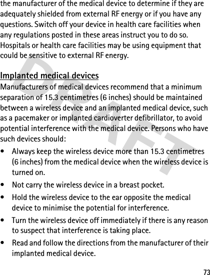 73the manufacturer of the medical device to determine if they are adequately shielded from external RF energy or if you have any questions. Switch off your device in health care facilities when any regulations posted in these areas instruct you to do so. Hospitals or health care facilities may be using equipment that could be sensitive to external RF energy.Implanted medical devicesManufacturers of medical devices recommend that a minimum separation of 15.3 centimetres (6 inches) should be maintained between a wireless device and an implanted medical device, such as a pacemaker or implanted cardioverter defibrillator, to avoid potential interference with the medical device. Persons who have such devices should:• Always keep the wireless device more than 15.3 centimetres (6 inches) from the medical device when the wireless device is turned on.• Not carry the wireless device in a breast pocket.• Hold the wireless device to the ear opposite the medical device to minimise the potential for interference.• Turn the wireless device off immediately if there is any reason to suspect that interference is taking place.• Read and follow the directions from the manufacturer of their implanted medical device.