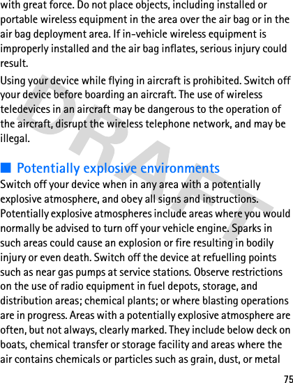 75with great force. Do not place objects, including installed or portable wireless equipment in the area over the air bag or in the air bag deployment area. If in-vehicle wireless equipment is improperly installed and the air bag inflates, serious injury could result.Using your device while flying in aircraft is prohibited. Switch off your device before boarding an aircraft. The use of wireless teledevices in an aircraft may be dangerous to the operation of the aircraft, disrupt the wireless telephone network, and may be illegal.■Potentially explosive environmentsSwitch off your device when in any area with a potentially explosive atmosphere, and obey all signs and instructions. Potentially explosive atmospheres include areas where you would normally be advised to turn off your vehicle engine. Sparks in such areas could cause an explosion or fire resulting in bodily injury or even death. Switch off the device at refuelling points such as near gas pumps at service stations. Observe restrictions on the use of radio equipment in fuel depots, storage, and distribution areas; chemical plants; or where blasting operations are in progress. Areas with a potentially explosive atmosphere are often, but not always, clearly marked. They include below deck on boats, chemical transfer or storage facility and areas where the air contains chemicals or particles such as grain, dust, or metal 