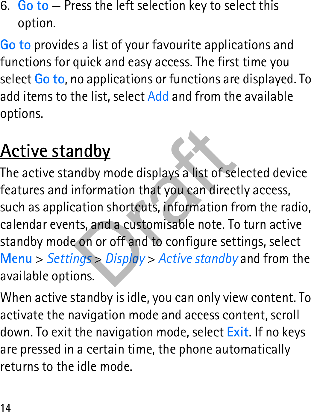 146. Go to — Press the left selection key to select this option.Go to provides a list of your favourite applications and functions for quick and easy access. The first time you select Go to, no applications or functions are displayed. To add items to the list, select Add and from the available options.Active standbyThe active standby mode displays a list of selected device features and information that you can directly access, such as application shortcuts, information from the radio, calendar events, and a customisable note. To turn active standby mode on or off and to configure settings, select Menu &gt; Settings &gt; Display &gt; Active standby and from the available options.When active standby is idle, you can only view content. To activate the navigation mode and access content, scroll down. To exit the navigation mode, select Exit. If no keys are pressed in a certain time, the phone automatically returns to the idle mode.Draft