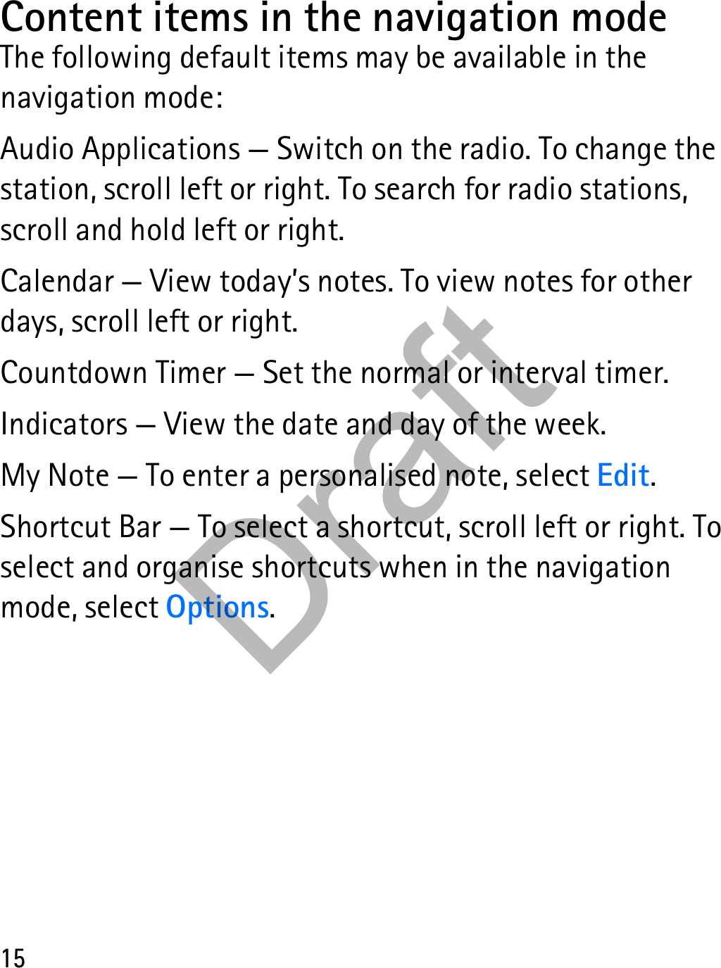 15Content items in the navigation modeThe following default items may be available in the navigation mode:Audio Applications — Switch on the radio. To change the station, scroll left or right. To search for radio stations, scroll and hold left or right.Calendar — View today’s notes. To view notes for other days, scroll left or right.Countdown Timer — Set the normal or interval timer.Indicators — View the date and day of the week.My Note — To enter a personalised note, select Edit.Shortcut Bar — To select a shortcut, scroll left or right. To select and organise shortcuts when in the navigation mode, select Options.Draft