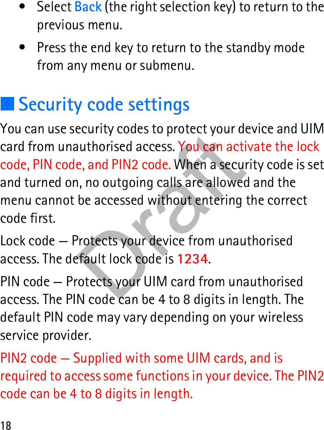 18•Select Back (the right selection key) to return to the previous menu.• Press the end key to return to the standby mode from any menu or submenu.■Security code settingsYou can use security codes to protect your device and UIM card from unauthorised access. You can activate the lock code, PIN code, and PIN2 code. When a security code is set and turned on, no outgoing calls are allowed and the menu cannot be accessed without entering the correct code first.Lock code — Protects your device from unauthorised access. The default lock code is 1234.PIN code — Protects your UIM card from unauthorised access. The PIN code can be 4 to 8 digits in length. The default PIN code may vary depending on your wireless service provider.PIN2 code — Supplied with some UIM cards, and is required to access some functions in your device. The PIN2 code can be 4 to 8 digits in length.Draft