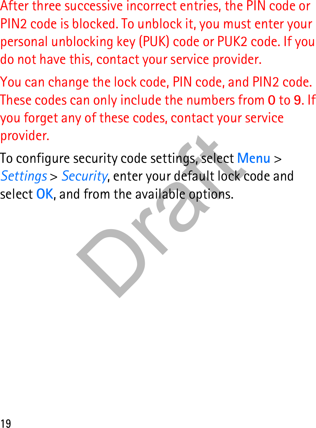 19After three successive incorrect entries, the PIN code or PIN2 code is blocked. To unblock it, you must enter your personal unblocking key (PUK) code or PUK2 code. If you do not have this, contact your service provider.You can change the lock code, PIN code, and PIN2 code. These codes can only include the numbers from 0 to 9. If you forget any of these codes, contact your service provider.To configure security code settings, select Menu &gt; Settings &gt; Security, enter your default lock code and select OK, and from the available options.Draft