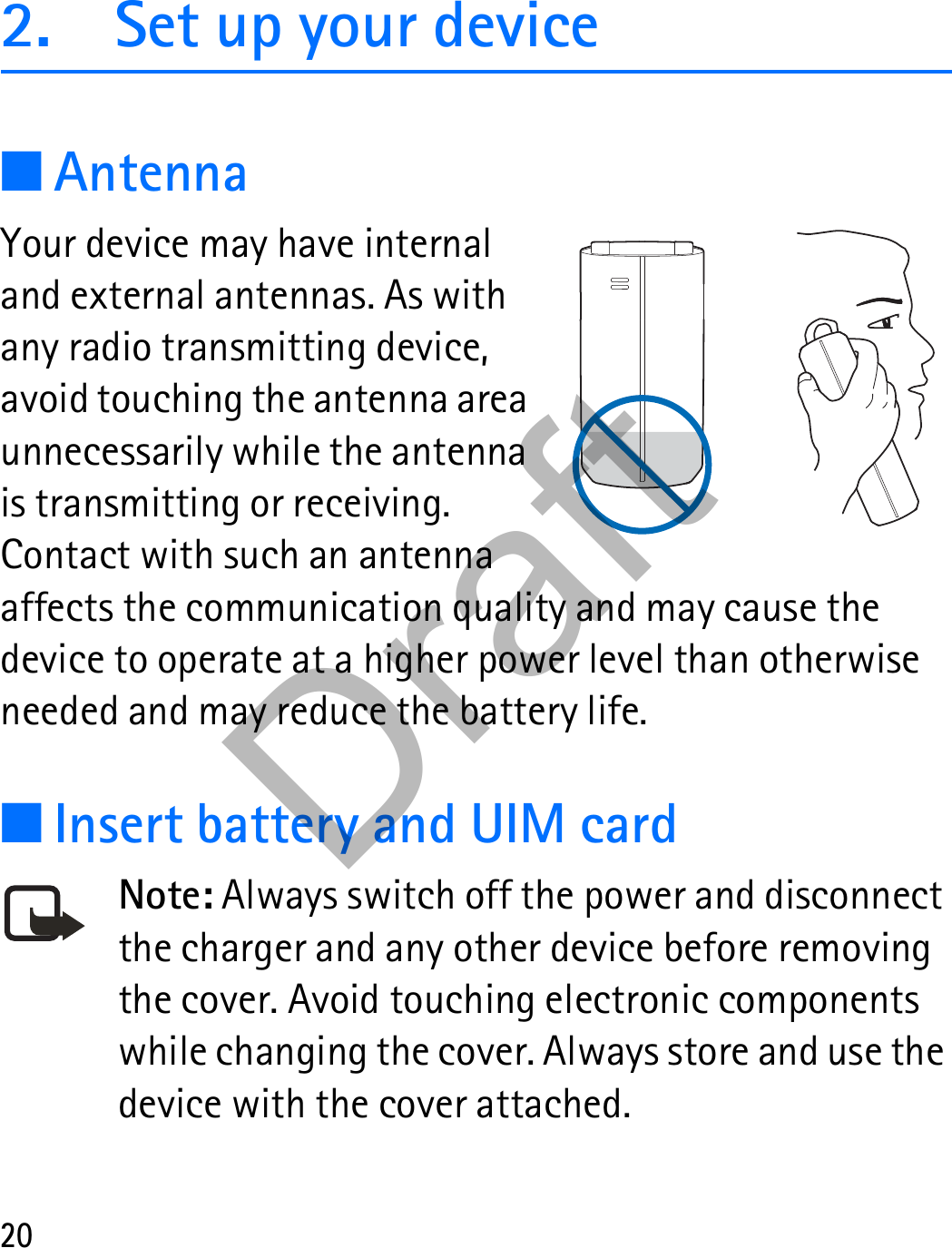 202. Set up your device■AntennaYour device may have internal and external antennas. As with any radio transmitting device, avoid touching the antenna area unnecessarily while the antenna is transmitting or receiving. Contact with such an antenna affects the communication quality and may cause the device to operate at a higher power level than otherwise needed and may reduce the battery life.■Insert battery and UIM cardNote: Always switch off the power and disconnect the charger and any other device before removing the cover. Avoid touching electronic components while changing the cover. Always store and use the device with the cover attached.Draft