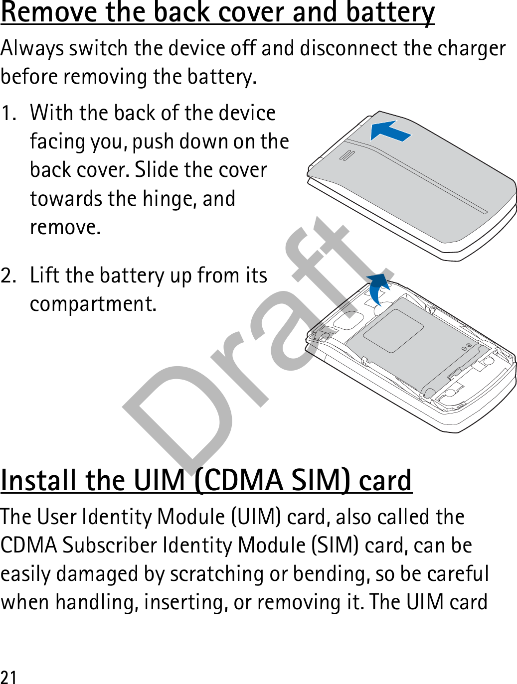 21Remove the back cover and batteryAlways switch the device off and disconnect the charger before removing the battery.1. With the back of the device facing you, push down on the back cover. Slide the cover towards the hinge, and remove.2. Lift the battery up from its compartment.Install the UIM (CDMA SIM) cardThe User Identity Module (UIM) card, also called the CDMA Subscriber Identity Module (SIM) card, can be easily damaged by scratching or bending, so be careful when handling, inserting, or removing it. The UIM card Draft