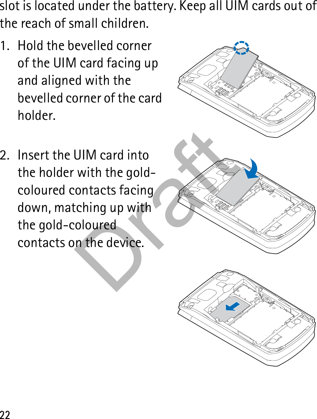 22slot is located under the battery. Keep all UIM cards out of the reach of small children.1. Hold the bevelled corner of the UIM card facing up and aligned with the bevelled corner of the card holder.2. Insert the UIM card into the holder with the gold-coloured contacts facing down, matching up with the gold-coloured contacts on the device.Draft
