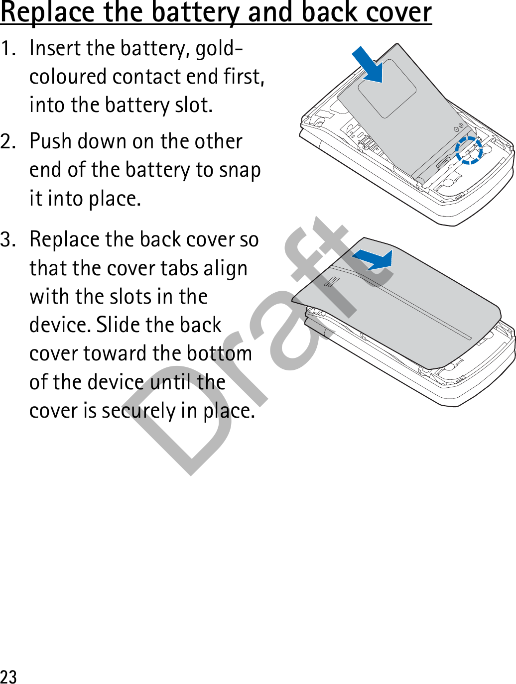 23Replace the battery and back cover1. Insert the battery, gold-coloured contact end first, into the battery slot.2. Push down on the other end of the battery to snap it into place.3. Replace the back cover so that the cover tabs align with the slots in the device. Slide the back cover toward the bottom of the device until the cover is securely in place.Draft