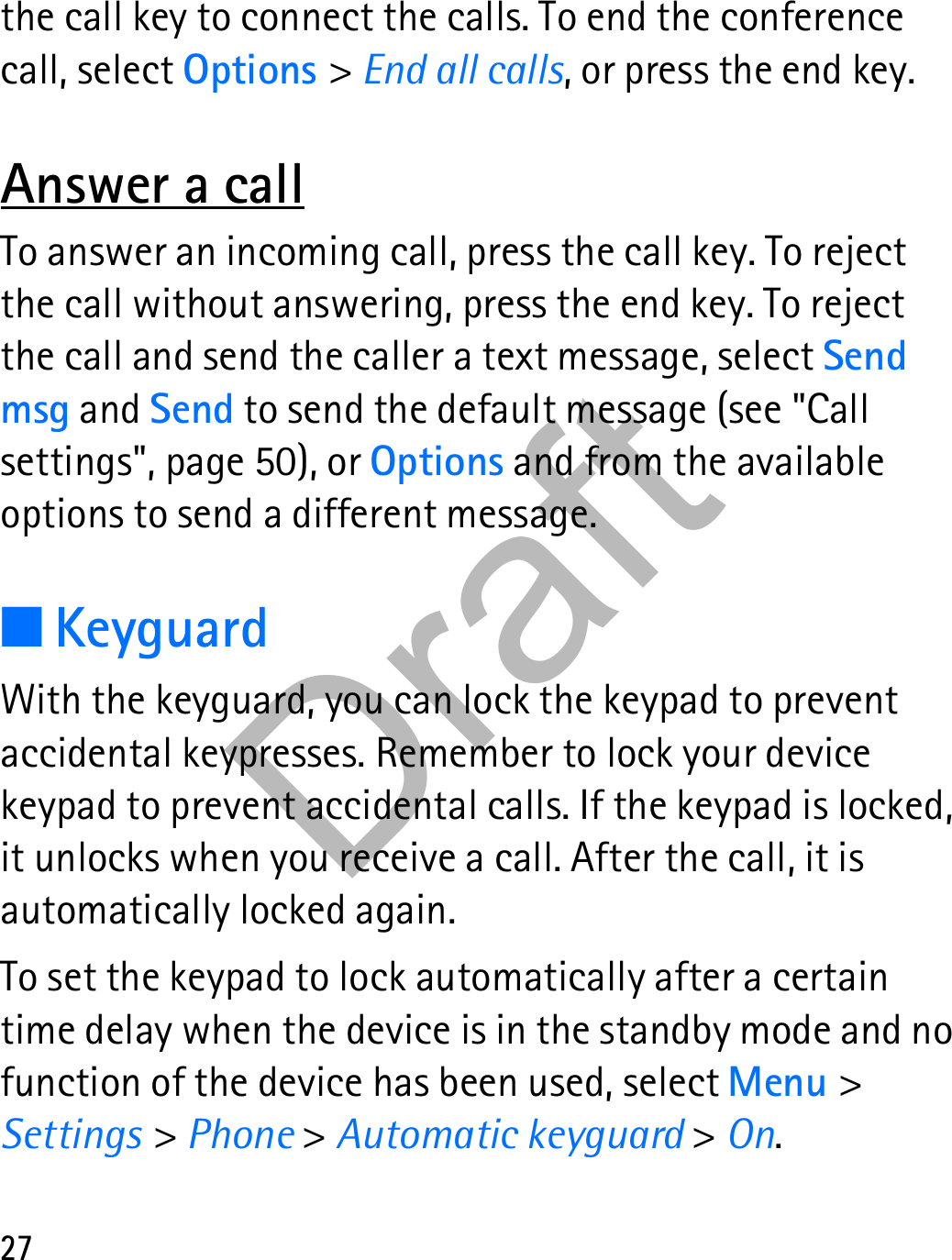 27the call key to connect the calls. To end the conference call, select Options &gt; End all calls, or press the end key.Answer a callTo answer an incoming call, press the call key. To reject the call without answering, press the end key. To reject the call and send the caller a text message, select Send msg and Send to send the default message (see &quot;Call settings&quot;, page 50), or Options and from the available options to send a different message.■KeyguardWith the keyguard, you can lock the keypad to prevent accidental keypresses. Remember to lock your device keypad to prevent accidental calls. If the keypad is locked, it unlocks when you receive a call. After the call, it is automatically locked again.To set the keypad to lock automatically after a certain time delay when the device is in the standby mode and no function of the device has been used, select Menu &gt; Settings &gt; Phone &gt; Automatic keyguard &gt; On.Draft