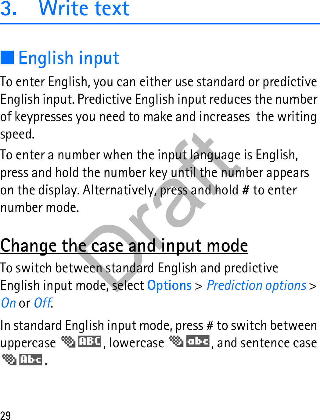 293. Write text■English inputTo enter English, you can either use standard or predictive English input. Predictive English input reduces the number of keypresses you need to make and increases  the writing speed.To enter a number when the input language is English, press and hold the number key until the number appears on the display. Alternatively, press and hold # to enter number mode.Change the case and input modeTo switch between standard English and predictive English input mode, select Options &gt; Prediction options &gt; On or Off.In standard English input mode, press # to switch between uppercase  , lowercase  , and sentence case . Draft