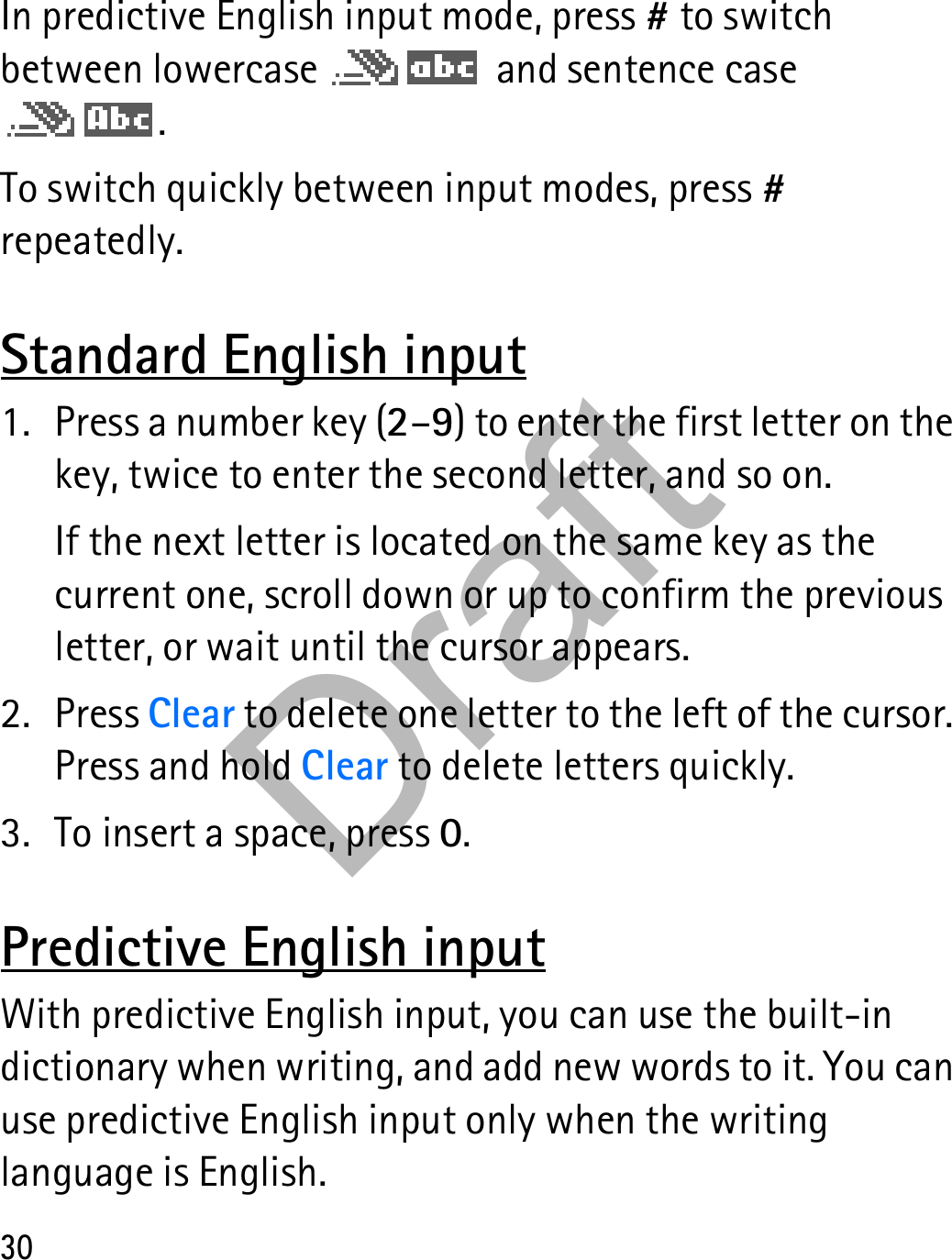 30In predictive English input mode, press # to switch between lowercase   and sentence case .To switch quickly between input modes, press # repeatedly. Standard English input1. Press a number key (2–9) to enter the first letter on the key, twice to enter the second letter, and so on.If the next letter is located on the same key as the current one, scroll down or up to confirm the previous letter, or wait until the cursor appears.2. Press Clear to delete one letter to the left of the cursor. Press and hold Clear to delete letters quickly.3. To insert a space, press 0.Predictive English inputWith predictive English input, you can use the built-in dictionary when writing, and add new words to it. You can use predictive English input only when the writing language is English.Draft