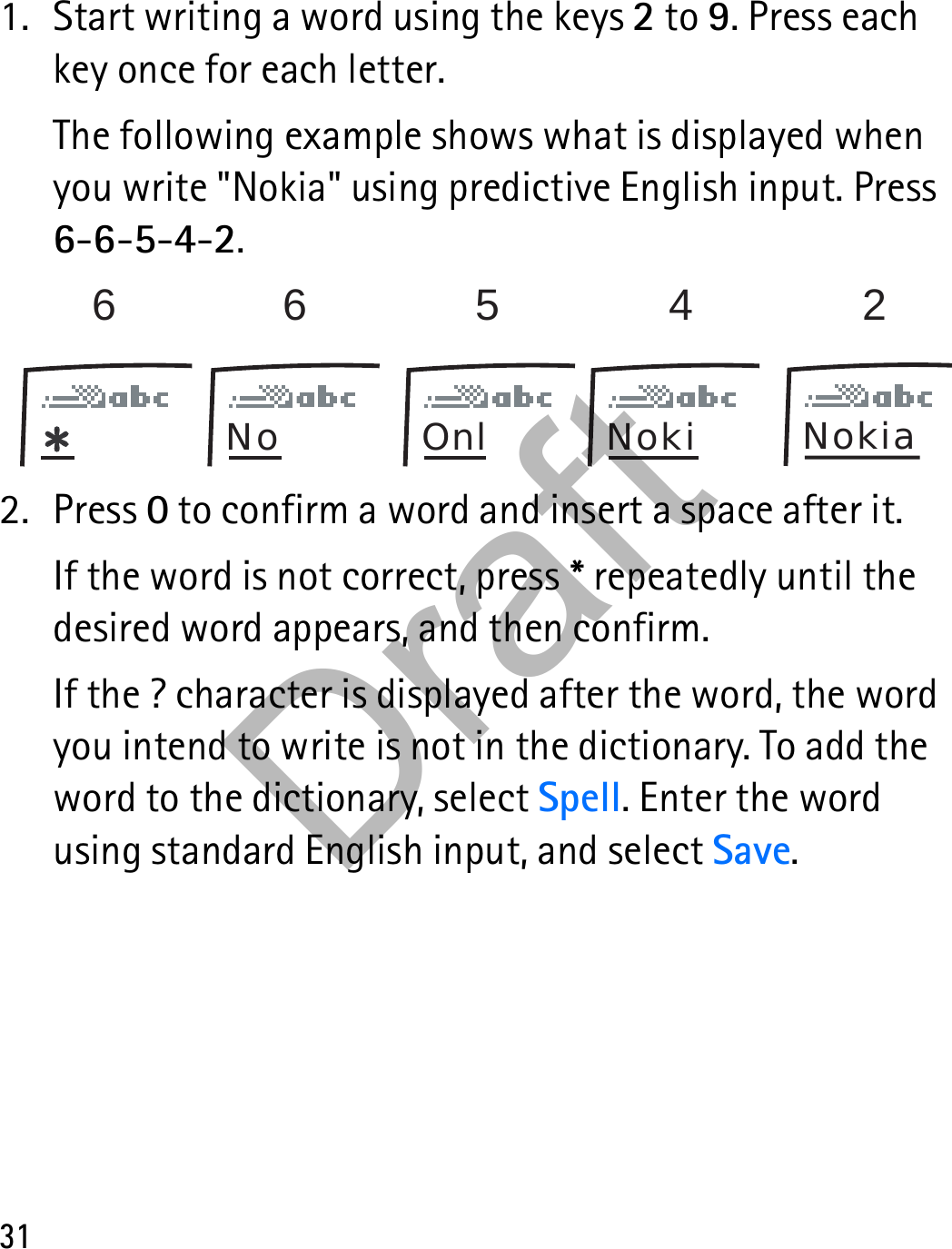 311. Start writing a word using the keys 2 to 9. Press each key once for each letter.The following example shows what is displayed when you write &quot;Nokia&quot; using predictive English input. Press 6-6-5-4-2.2. Press 0 to confirm a word and insert a space after it.If the word is not correct, press * repeatedly until the desired word appears, and then confirm.If the ? character is displayed after the word, the word you intend to write is not in the dictionary. To add the word to the dictionary, select Spell. Enter the word using standard English input, and select Save.66542No Onl Noki NokiaDraft
