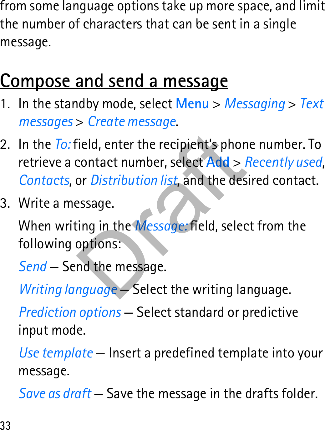 33from some language options take up more space, and limit the number of characters that can be sent in a single message.Compose and send a message1. In the standby mode, select Menu &gt; Messaging &gt; Text messages &gt; Create message.2. In the To: field, enter the recipient’s phone number. To retrieve a contact number, select Add &gt; Recently used, Contacts, or Distribution list, and the desired contact.3. Write a message.When writing in the Message: field, select from the following options:Send — Send the message.Writing language — Select the writing language.Prediction options — Select standard or predictive input mode.Use template — Insert a predefined template into your message.Save as draft — Save the message in the drafts folder.Draft