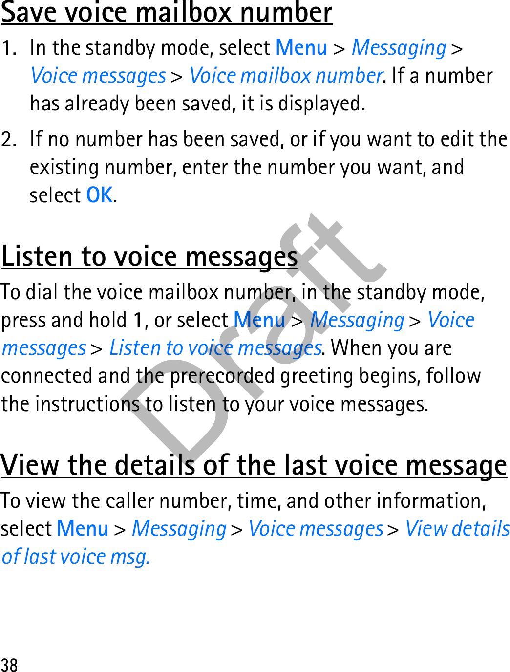 38Save voice mailbox number1. In the standby mode, select Menu &gt; Messaging &gt; Voice messages &gt; Voice mailbox number. If a number has already been saved, it is displayed.2. If no number has been saved, or if you want to edit the existing number, enter the number you want, and select OK.Listen to voice messagesTo dial the voice mailbox number, in the standby mode, press and hold 1, or select Menu &gt; Messaging &gt; Voice messages &gt; Listen to voice messages. When you are connected and the prerecorded greeting begins, follow the instructions to listen to your voice messages.View the details of the last voice messageTo view the caller number, time, and other information, select Menu &gt; Messaging &gt; Voice messages &gt; View details of last voice msg.Draft