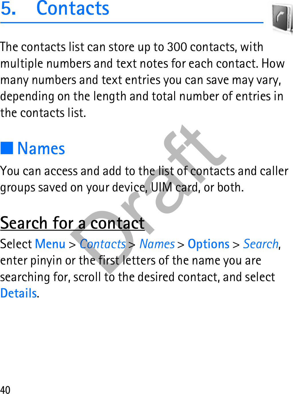 405. ContactsThe contacts list can store up to 300 contacts, with multiple numbers and text notes for each contact. How many numbers and text entries you can save may vary, depending on the length and total number of entries in the contacts list.■NamesYou can access and add to the list of contacts and caller groups saved on your device, UIM card, or both.Search for a contactSelect Menu &gt; Contacts &gt; Names &gt; Options &gt; Search, enter pinyin or the first letters of the name you are searching for, scroll to the desired contact, and select Details.Draft