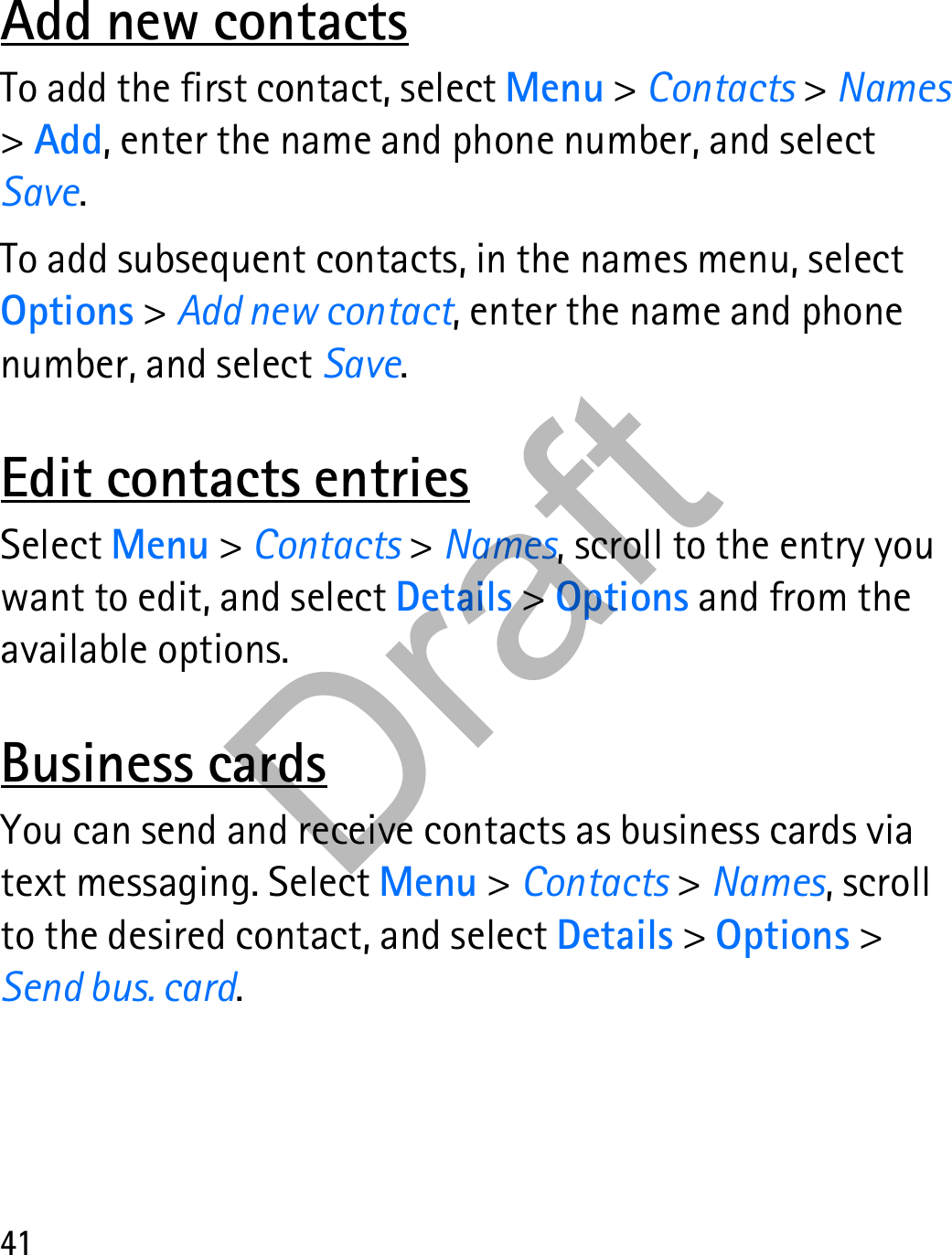 41Add new contactsTo add the first contact, select Menu &gt; Contacts &gt; Names &gt; Add, enter the name and phone number, and select Save.To add subsequent contacts, in the names menu, select Options &gt; Add new contact, enter the name and phone number, and select Save.Edit contacts entriesSelect Menu &gt; Contacts &gt; Names, scroll to the entry you want to edit, and select Details &gt; Options and from the available options.Business cardsYou can send and receive contacts as business cards via text messaging. Select Menu &gt; Contacts &gt; Names, scroll to the desired contact, and select Details &gt; Options &gt; Send bus. card.Draft