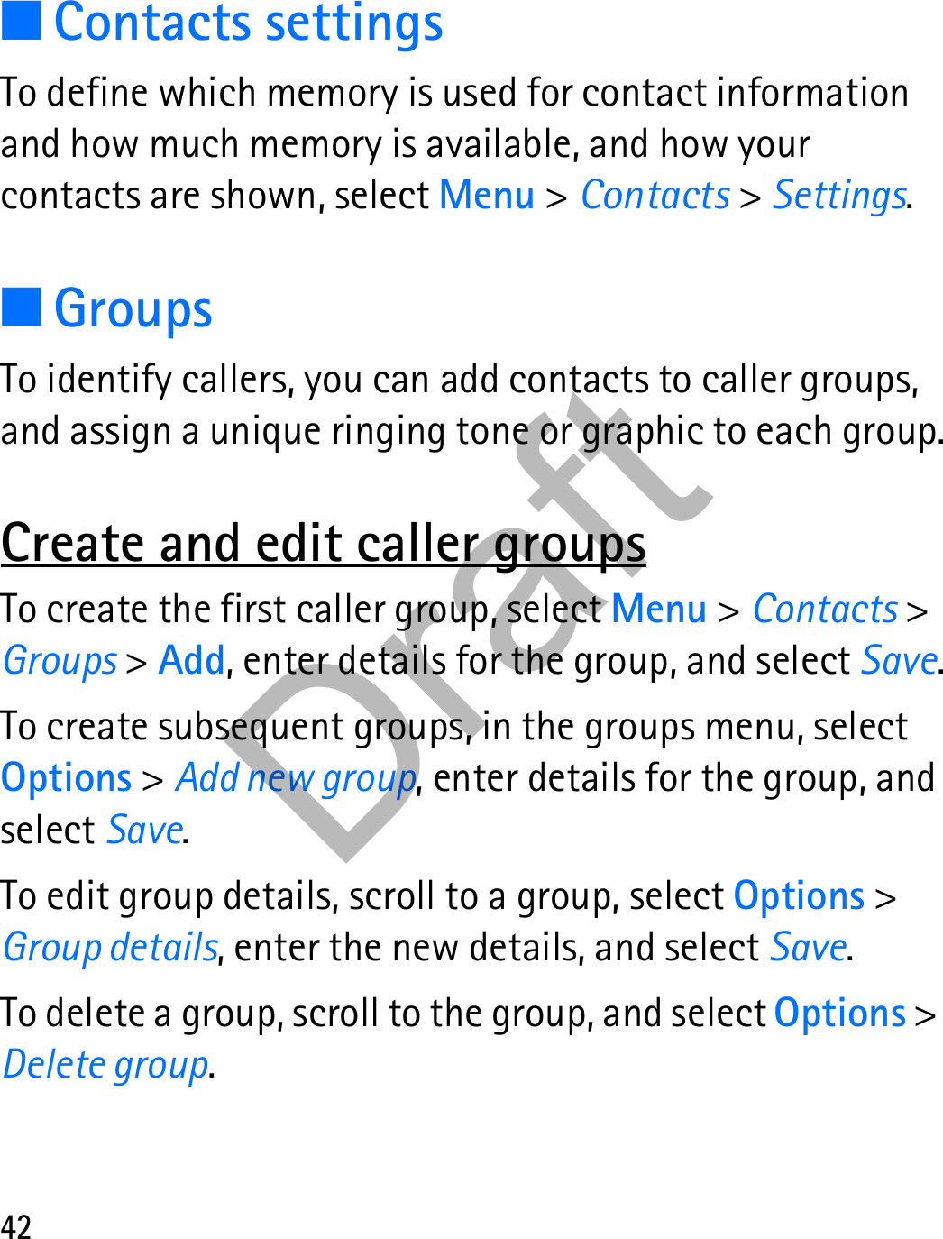 42■Contacts settingsTo define which memory is used for contact information and how much memory is available, and how your contacts are shown, select Menu &gt; Contacts &gt; Settings.■GroupsTo identify callers, you can add contacts to caller groups, and assign a unique ringing tone or graphic to each group.Create and edit caller groupsTo create the first caller group, select Menu &gt; Contacts &gt; Groups &gt; Add, enter details for the group, and select Save.To create subsequent groups, in the groups menu, select Options &gt; Add new group, enter details for the group, and select Save.To edit group details, scroll to a group, select Options &gt; Group details, enter the new details, and select Save.To delete a group, scroll to the group, and select Options &gt; Delete group.Draft