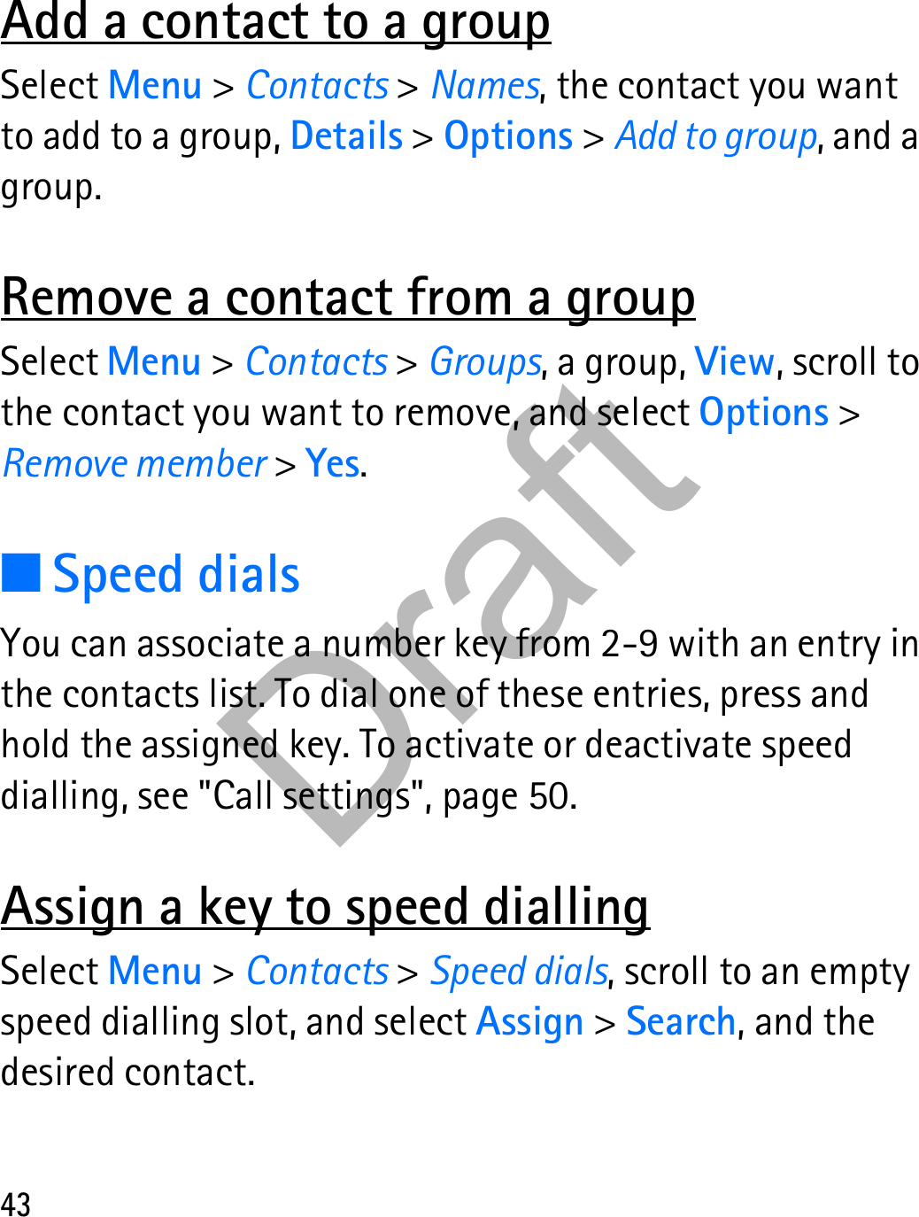 43Add a contact to a groupSelect Menu &gt; Contacts &gt; Names, the contact you want to add to a group, Details &gt; Options &gt; Add to group, and a group.Remove a contact from a groupSelect Menu &gt; Contacts &gt; Groups, a group, View, scroll to the contact you want to remove, and select Options &gt; Remove member &gt; Yes.■Speed dialsYou can associate a number key from 2-9 with an entry in the contacts list. To dial one of these entries, press and hold the assigned key. To activate or deactivate speed dialling, see &quot;Call settings&quot;, page 50.Assign a key to speed diallingSelect Menu &gt; Contacts &gt; Speed dials, scroll to an empty speed dialling slot, and select Assign &gt; Search, and the desired contact.Draft