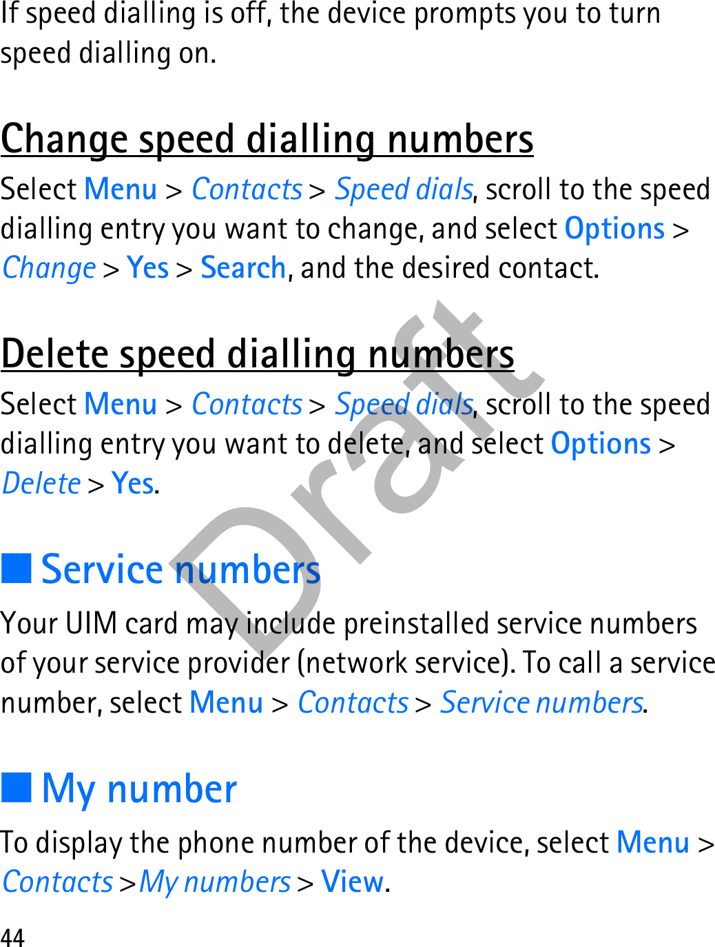 44If speed dialling is off, the device prompts you to turn speed dialling on.Change speed dialling numbersSelect Menu &gt; Contacts &gt; Speed dials, scroll to the speed dialling entry you want to change, and select Options &gt; Change &gt; Yes &gt; Search, and the desired contact.Delete speed dialling numbersSelect Menu &gt; Contacts &gt; Speed dials, scroll to the speed dialling entry you want to delete, and select Options &gt; Delete &gt; Yes.■Service numbersYour UIM card may include preinstalled service numbers of your service provider (network service). To call a service number, select Menu &gt; Contacts &gt; Service numbers.■My numberTo display the phone number of the device, select Menu &gt; Contacts &gt;My numbers &gt; View.Draft