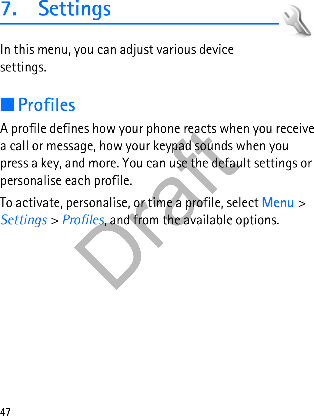 477. SettingsIn this menu, you can adjust various device settings.■ProfilesA profile defines how your phone reacts when you receive a call or message, how your keypad sounds when you press a key, and more. You can use the default settings or personalise each profile.To activate, personalise, or time a profile, select Menu &gt; Settings &gt; Profiles, and from the available options.Draft