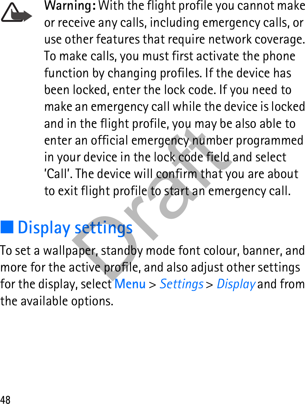 48Warning: With the flight profile you cannot make or receive any calls, including emergency calls, or use other features that require network coverage. To make calls, you must first activate the phone function by changing profiles. If the device has been locked, enter the lock code. If you need to make an emergency call while the device is locked and in the flight profile, you may be also able to enter an official emergency number programmed in your device in the lock code field and select ’Call’. The device will confirm that you are about to exit flight profile to start an emergency call.■Display settingsTo set a wallpaper, standby mode font colour, banner, and more for the active profile, and also adjust other settings for the display, select Menu &gt; Settings &gt; Display and from the available options.Draft