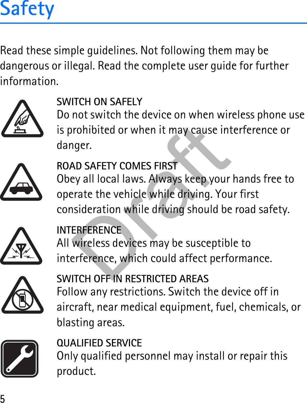 5SafetyRead these simple guidelines. Not following them may be dangerous or illegal. Read the complete user guide for further information. SWITCH ON SAFELYDo not switch the device on when wireless phone use is prohibited or when it may cause interference or danger.ROAD SAFETY COMES FIRSTObey all local laws. Always keep your hands free to operate the vehicle while driving. Your first consideration while driving should be road safety.INTERFERENCEAll wireless devices may be susceptible to interference, which could affect performance.SWITCH OFF IN RESTRICTED AREASFollow any restrictions. Switch the device off in aircraft, near medical equipment, fuel, chemicals, or blasting areas.QUALIFIED SERVICEOnly qualified personnel may install or repair this product.Draft
