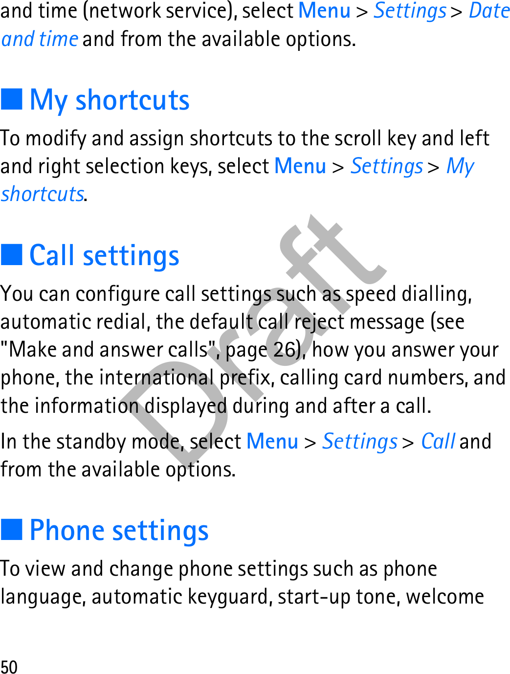 50and time (network service), select Menu &gt; Settings &gt; Date and time and from the available options.■My shortcutsTo modify and assign shortcuts to the scroll key and left and right selection keys, select Menu &gt; Settings &gt; My shortcuts.■Call settingsYou can configure call settings such as speed dialling, automatic redial, the default call reject message (see &quot;Make and answer calls&quot;, page 26), how you answer your phone, the international prefix, calling card numbers, and the information displayed during and after a call.In the standby mode, select Menu &gt; Settings &gt; Call and from the available options.■Phone settingsTo view and change phone settings such as phone language, automatic keyguard, start-up tone, welcome Draft